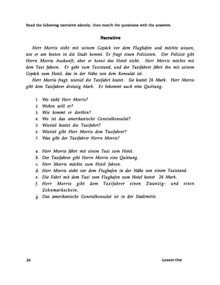 Read the followtng narrative silently. then match the questions with the answers.
Narrative
Herr Morris steht mit seinem Gepäck vor dem Flughafen und möchte wissen,
wie er am besten in die Stadt kommt. Er fragt einen Polizisten. Der Polizist gibt
Herrn Morris Auskunft, aber er kennt das Hotel nicht. Herr Morris möchte mit
dem Taxi fahren. Er geht zum Taxistand, und der Taxifahrer fährt ihn mit seinem
Gepäck zum Hotel, das in der Nähe von dem Konsulat ist.
Herr Morris fragt, wieviel die Taxifahrt kostet. Sie kostet 26 Mark. Herr Morris
gibt dem Taxifahrer dreissig Mark. Er bekommt auch eine Quittung.
24
1. Wo steht Herr Morris?
2. Wohin will er?
3. Wie kommt er dorthin?
4. Wo ist das amerikanische Generalkonsulat?
5. Wieviel kostet die Taxifahrt?
6. Wieviel gibt Herr Morris dem Taxifahrer?
7. Was gibt der Taxifahrer Herrn Morris?
a. Herr Morris fährt mit einem Taxi zum Hotel.
b. Der Taxifahrer gibt Herrn Morris eine Quittung.
c. Herr Morris möchte zum Hotel fahren.
d. Herr Morris steht vor dem Flughafen in der Nähe von einem Taxistand.
e. Die Fahrt mit dem Taxi vom Flughafen zum Hotel kostet 26 Mark.
f. Herr Morris gibt dem Taxifahrer einen Zwanzig- und einen
Zehnmarkschein.
g. Das amerikanische Generalkonsulat ist in der Stadtmitte.
LessonOne
 