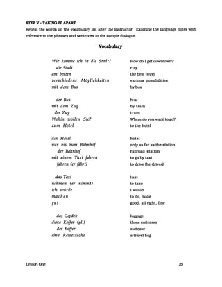 STEP V - TAKING IT APART
Repeat the words on the vocabulary list after the instructor. Examine the language notes with
reference to the phrases and sentences in the sampIe dialogue.
LessonOne
Vocabulary
Wie komme ich in die Stadt?
die Stadt
am besten
verschiedene Möglichkeiten
mit dem Bus
der Bus
mit dem Zug
der Zug
Wohin wollen Sie?
zum Hotel
das Hotel
nur bis zum Bahnhof
der Bahnhof
mit einem Taxi fahren
fahren (er fährt)
das Taxi
nehmen (er nimmt)
ich würde
machen
gut
das Gepäck
diese Koffer (pi.)
der Koffer
eine Reisetasche
How do I get downtown?
city
the best (way)
various possibilities
bybus
bus
by train
train
Where do you want to go?
to the hotel
hotel
only as far as the station
railroad station
to go bytaxi
to drive (he drives)
taxi
to take
I would
to do. make
good. all right. fine
luggage
these suitcases
suitcase
a travel bag
25
 