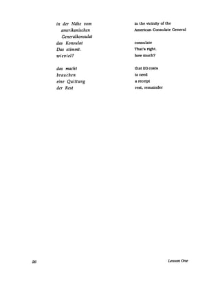 26
in der Nähe vom
amerikanischen
Generalkonsulat
das Konsulat
Das stimmt.
wieviel ?
das macht
brauchen
eine Quittung
der Rest
in the vicinity of the
American Consulate General
consulate
That's right.
howmuch?
that (U) costs
toneed
a receipt
rest. remainder
LessonOne
 