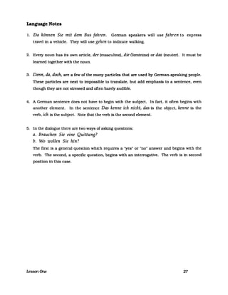 Language Notes
l. Da können Sie mit dem Bus fahren. German speakers will use fahren to express
travel in a vehicle. They will use gehen to indicate walking.
2. Every noun has its own article. der (masculine). die (feminine) or das (neuter). It must be
learned together with the noun.
3. Denn, da, doch, are a few ofthe many partlcles that are used by German-speaking people.
These particles are next to impossible to translate. but add emphasis to a sentence. even
though they are not stressed and often barely audible.
4. A German sentence does not have to begin with the subject. In fact. it orten begins with
another element. In the sentence Das kenne ich nicht, das is the object. kenne is the
verb. ich is the subject. Note that the verb is the second element.
5. In the dialogue there are two ways of asking questlons:
a. Brauchen Sie eine Quittung?
b. Wo wollen Sie hin?
The first is a general question which requires a "yes" or "no" answer and begins with the
verb. The second. a specific question. begins with an interrogative. The verb is in second
position in this case.
1essonOne 27
 