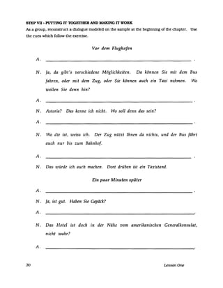 STEP VB - PUrTING rr TOGETBER AND MAKING rr WORK
As a group. reconstruct a dialogue modeled on the sampIe at the beginning of the chapter. Use
the cues which follow the exercise.
30
Vor dem Flughafen
A.
N. la, da gibt's verschiedene Möglichkeiten. Da können Sie mit dem Bus
fahren, oder mit dem Zug, oder Sie können auch ein Taxi nehmen. Wo
wollen Sie denn hin?
A.
N. Astoria? Das kenne ich nicht. Wo soll denn das sein?
A.
N. Wo die ist, weiss ich. Der Zug nützt Ihnen da nichts, und der Bus fährt
auch nur bis zum Bahnhof.
A.
N. Das würde ich auch machen. Dort drüben ist ein Taxistand.
Ein paar Minuten später
A.
N. la, ist gut. Haben Sie Gepäck?
A.
N. Das Hotel ist doch in der Nähe vom amerikanischen Generalkonsulat,
nicht wahr?
A.
LessonOne
 