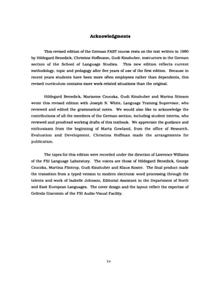 Acknowledgments
This revised edition of the Gennan FAST course rests on the text written in 1980
by Hildegard Benedick, Christlne HofImann, Gudi Kinzhuber, instructors in the Gennan
section of the School of Language Studies. This new edition reflects current
methodology, topic and pedagogy after five years of use of the first edition. Because in
recent years students have been more orten employees rather than dependents, this
revised curriculum contains more work-related situations than the original.
Hildegard Benedick, Marianne Czuczka, Gudi Kinzhuber and Marina Stinson
wrote this revised edition with Joseph N. White, Language Training Supervisor, who
reviewed and edited the grammatical notes. We would also like to acknowledge the
contributions of all the members of the Gennan section, inc1uding student interns, who
reviewed and proofread working drafts of this textbook. We appreciate the guidance and
enthusiasm from the beginning of Marta Gowland, from the office of Research,
Evaluation and Development. Christina Hoffman made the arrangements for
publication.
The tapes for this edition were recorded under the direction of Lawrence Williams
of the FSI Language Laboratory. The voices are those of Hildegard Benedick, George
Czuczka, Martina Flintrop, Gudi Kinzhuber and Klaus Koster. The final product made
the transition from a typed version to modem electronic word processing through the
talents and work of Isabelle J ohnson, Editorial Assistant in the Department of North
and East European Languages. The cover design and the layout reflect the expertise of
Gelinda Giacomin of the FSI Audio-Visual Facility.
iv
 