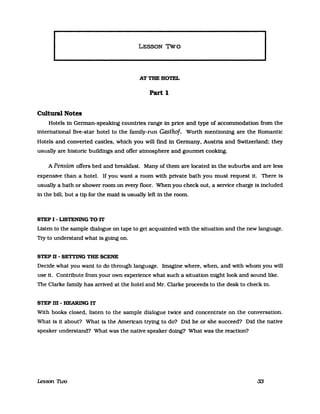 lLESSON Two
ATTBEHOTEL
Part 1
Cultural Notes
Hotels in Gennan-speaking countries range in price and type of accommodation from the
international five-star hotel to the family-run Gasthof. Worth mentioning are the Romantic
Hotels and converted castles, which you will find in Gennany, Austria and Switzerland: they
usually are historie buildings and ofTer atmosphere and gounnet cooking.
A Pension offers bed and breakfast. Many of them are located in the suburbs and are less
expensive than a hotel. If you want a room with private bath you must request it. There is
usually a bath or shower room on every noor. When you check out, a seIVice charge is included
in the bill. but a tip for the maid is usually left in the room.
STEP I - LISTENING TO lT
Listen to the sampIe dialogue on tape to get acquainted with the situation and the new language.
Try to understand what is going on.
STEP 11 - SETTING THE SCENE
Decide what you want to do through language. Imagine where, when, and with whom you will
use it. Contribute from your own experience what such a situation might look and sound like.
The Clarke famlly has arrived at the hotel and Mr. Clarke proceeds to the desk to check in.
STEP m - HEARING IT
With books closed. listen to the sampIe dialogue twice and concentrate on the conversation.
What is it about? What is the American trying to do? Did he or she succeed? Did the native
speaker understand? What was the native speaker doing? What was the reaction?
Lesson Two 33
 