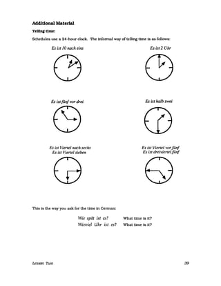 Additional Material
TeWngtlme:
Schedules use a 24-hour dock. The infonnal way of telling time Is as folIows:
Es ist 10 nach eins
Es istfünf vor drei
Es ist Viertel nach sechs
Es ist Viertel sieben
Thls Is the way you ask for the Urne in Gennan:
Es ist 2 Uhr
Es ist halb zwei
Es ist Viertel vorfünf
Es ist dreiviertelfünf
Wie spät ist es? What Urne Is it?
Wieviel Uhr ist es? What time Is it?
Lesson nvo 39
 