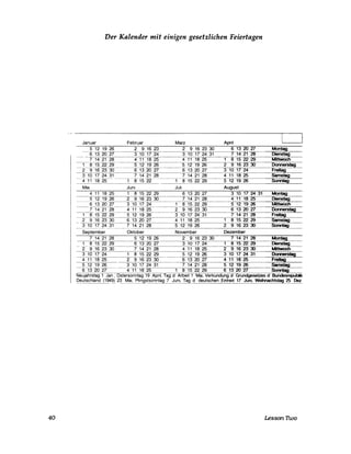 40
Der Kalender mit einigen gesetzlichen Feiertagen
Januar Februar Marz Apnl
5 12 19 26 2 9 16 23 2 9 16 23 30 6 13 20 27 Montag
----:::6-1-:-:3:--=2o::0--::2=7-------:::3-1'o 17 24 3 10 17 24 31 7 14 21 28 Dienstag
7 14 21 28 4 11 18 25 4 11 18 25 8 15 22 29 Mittwoch
1 8 15 22 29 5 12 19 26 5 12 19------::::c26=----2=---=9-1:;-;;;6'-23=--=30~------,Donners~-~tag--
2 9 16 23 30 6 13 20 27 6 13 20 27 3 10 17 24 Freitag
3 10 17 -=24--:--:::3--:-1-- 7 14 21:--:::-2-=--8------=7-1:-:4:---:::-21-:--::::2-=-8-- 4 11 18 25 Samstag
4 11 18 25 ---:---------;;O-8-1;-:;5~22=--- 8 15 22 29 5 12 19 26 Sonntag
----------------------~~--
Mal Juni Juli August
4 11 18 25 1 8 15 22 29 6 13 20 27 3 10 17 24 31 Montag
5 12 19 26 2 9 16 23 30 7 14 21 28 4 11 18 25 Dienstag
6 13 20 27 3 10 17 24 8 15 22 29 5 12 19 26 Mittwoch
--7142128 4 11 18 25 2 9 16 23 30 6 13 20 27 Donnerstag
--1~11>22~_S~26---~3~10~1=7~2~4~31~----=7-1:-:4-2~1~28=---~F~~~~~--~-
2 9 16 23 30 6 13 20 27 4 11 18 25 1 8 15 22 29 Samstag
__3_10_17_24 31 =7:--1-:-4=---=-2"71----:::2=8---------=5--:-::12O--:-19=-_---=2=6========2==9==1=6_=23==_30=--~____Sonn__tag_
September Oktober November Dezember
7 14 21 28 5 12 19 26 2 9 16 23 30 7 14 21 28 Montag
-1:--8:=--:-15 22 29 6 13 20 27 3 10 17 24 1 8 15 22 29 Dienstag
2 9 16 23 30 7 14 21 28 4 11 18 25 2 9 16 23 30 Mittwoch
3 10 17 24 8 15 22 29 5 12 19 26 3 10 17 24 31 Donnerstag
4111825 29162330 6132027 4111825 Freitag
5 12 19 26 3 10 17 24 31 7 14 21 28 5 12 19 26 Sarnsf!'Q
-s132üV-- 4 11 18 25 8 15 22 29 6 13 20 27 Sonntag
NeUjahrstag 1 Jan, Ostersonntag 19 Apnl, Tag d Arbeit 1 Mal, Verkundung d Grundgesetzes d Bundesrepubllk
Deutschland (194~ 23 Mal, Pfingstsonntag 7 Juni, Tag d deutschen Einheit 17 Juni, Weihnachtstag 25 Dez
Lesson nvo
 