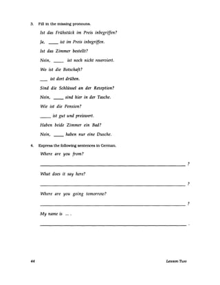 3. Fill in the missing pronouns.
Ist das Frühstück im Preis inbegriffen?
Ja, __ ist im Preis inbegriffen.
Ist das Zimmer bestellt?
Nein, __ ist noch nicht reserviert.
Wo ist die Botschaft?
ist dort drüben.
Sind die Schlüssel an der Rezeption?
Nein, __ sind hier in der Tasche.
Wie ist die Pension?
__ ist gut und preiswert.
Haben beide Zimmer ein Bad?
Nein, __ haben nur eine Dusche.
4. Express the followtng sentences in Gennan.
Where are you [rom?
----------------------------------------
What does it say here?
----------------------------------------------------------
Where are you going tomorrow?
----------------------------------------------------------
My name is ....
44 Lesson TI.vo
?
?
?
 