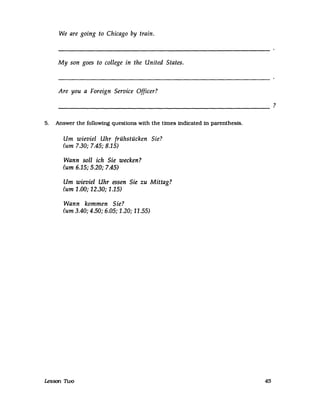 We are going to Chicago by train.
My son goes to college in the United States.
Are you a Foreign Service Officer?
-------------------------------------------------------
5. Answer the following questions with the Umes indicated in parenthesis.
Um wieviel Uhr frühstücken Sie?
(um 7.30; 7.45; 8.15)
Wann soll ich Sie wecken?
(um 6.15; 5.20; 7.45)
Um wieviel Uhr essen Sie zu Mittag?
(um 1.00; 12.30; 1.15)
Wann kommen Sie?
(um 3.40; 4.50; 6.05; 1.20; 11.55)
1esson n.oo 45
?
 