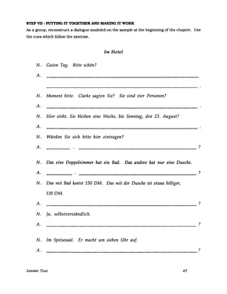 STEP VD - PUTrING IT TOGETHER AND MAKING IT WORK
As a group, reconstruct a dialogue modeled on the sampIe at the beginning of the chapter. Use
the cues which follow the exercise.
Im Hotel
N. Guten Tag. Bitte schön?
A.
N. Moment bitte. Clarke sagten Sie? Sie sind vier Personen?
A.
N. Hier steht, Sie bleiben eine Woche, bis Sonntag, den 23. August?
A.
N. Würden Sie sich bitte hier eintragen?
A. ?
N. Das eine Doppelzimmer hat ein Bad. Das andere hat nur eine Dusche.
A. ?
N. Das mit Bad kostet 150 DM. Das mit der Dusche ist etwas billiger,
130 DM.
A. ?
----------------------------------------------------------
N. Ja, selbstverständlich.
A. ?
----------------------------------------------------------
N. Im Speisesaal. Er macht um sieben Uhr auf.
A. ?
----------------------------------------------------------
lesson 1i.vo 47
 