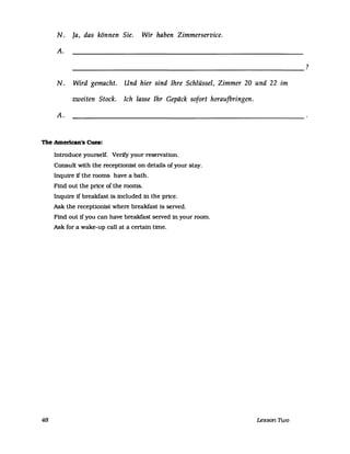 N. Ja, das können Sie. Wir haben Zimmerservice.
A.
-------------------------------------------------------------
N. Wird gemacht. Und hier sind Ihre Schlüssel, Zimmer 20 und 22 im
zweiten Stock. Ich lasse Ihr Gepäck sofort heraufbringen.
A.
The Amerlcan's Cues:
48
Introduce yourself. Ver1fy your reservation.
Consult with the receptionist on details of your stay.
Inqurre ifthe rooms have a bath.
Find out the price of the rooms.
Inquire if breakfast is inc1uded in the pnce.
Ask the receptionist where breakfast is served.
Find out if you can have breakfast served in your room.
Ask for a wake-up call at a certain time.
Lesson 1Wo
?
 