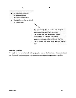 A.
• </cßroCJphte!Wir inochten
eiHahderes>·Zimmer.
•
•
Meirl Zimmer ist zu laut.
UnseteZimmer sind zu dunkeV
zu >klein/zu hell.
•
•
•
•
STEP vm - USlNG IT
N.
Das tut mir leid, abersiekol7nenersfl71brgenl
übermorgen/Ende der.Woche< umziehen.
Das tut mir .leid, aberwirsindv()/Ibelegt.
Moment bitte, ich sehemafnach,()bein
grösseres/hellereslruhigefes/Ziml71er ftei ist.
Das tut mir leid. IcH weide sehen, was··sich machen
lässt.
Now apply all you have learned. Always play the part of the American. Communication Is
real. There will be no corrections. The instructor acts as a monolingual native speaker.
Lesson noo 51
 