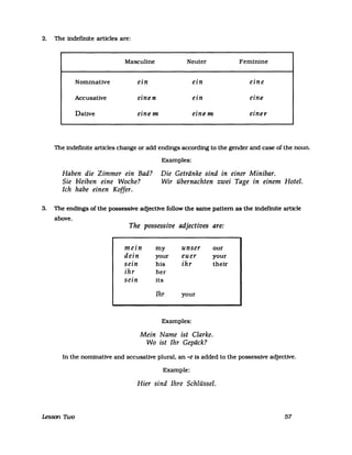 2. The indefinite articles are:
Masculine Neuter Feminine
Nominative ein ein eine
Accusative einen ein eine
Dative einem einem einer
The indefinite articles change or add endmgs according to the gender and case of the noun.
Examples:
Die Getränke sind in einer Minibar.Haben die Zimmer ein Bad?
Sie bleiben eine Woche? Wir übernachten zwei Tage in einem Hotel.
Ich habe einen Koffer.
3. The endings of the possessive adjective follow the same pattern as the indefinite article
above.
The possessive adjectives are:
mein my unser our
dein your euer your
sein his ihr their
ihr her
sein its
Ihr your
Examples:
Mein Name ist Clarke.
Wo ist Ihr Gepäck?
In the nominative and accusatlve plural, an -e is added to the possessive adjective.
Example:
Hier sind Ihre Schlüssel.
Lesson Two 57
 