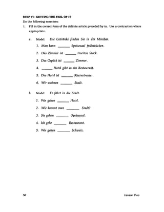 STEP VI - GETrING THE FEEL OF IT
Do the followmg exercises:
1. Fill in the correct form of the definite arUcle preceded by in. Use a contracUon where
appropnate.
a. Model: Die Getränke finden Sie in der Minibar.
1. Man kann ___ Speisesaal frühstücken.
2. Das Zimmer ist zweiten Stock.---
3. Das Gepäck ist Zimmer.---
4. Hotel gibt es ein Restaurant.
S. Das Hotel ist Rheinstrasse.---
6. Wir wohnen Stadt.
b. Model: Er fährt in die Stadt.
1. Wir gehen Hotel.
2. Wie kommt man Stadt?
3. Sie gehen Speisesaal.
4. Ich gehe Restaurant.
5. Wir gehen Schweiz.
58 Lesson nvo
 