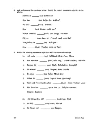 4. Ask and answer the questlons below. Supply the correct possessive adjecUve in the
plural.
Haben Sie ___ (our) Schlüssel?
Sind das ___ (his) Koffer dort drüben?
Wo sind ___ (your) Zimmer?
Sind (her) Kinder nicht hier?---
Woher kommen (your. farn. sing.) Freunde?
Fliegen (your. farn. pI.) Freunde nach Amerika?
Wie finden Sie (my) Kollegen?
Sind (their) Taschen noch im Taxi?
5. Fill in the missing possessive adjecUves with their correct endings.
1a. Ich suche (my) Schlüssel; Geld; Frau; Mann
b. Wir besuchen (your. farn. sing.) Eltern; Freund; Freundin
c. Kennen Sie (our) Stadt; Botschafter; Konsulat?
d. Sie nimmt (her) Wagen; Auto; Tasche
e. Er trinkt (his) Kaffee; Milch; Bier
f· Haben Sie (your) Gepäck; Pass; Quittung?
g. Herr und Frau Clarke sehen ____ (their) Sohn; Tochter; Auto
h. Wir brauchen ____ (your. farn. pl.) Telefonnummer;
Wagen; Lexikon
2a. Die Stewardess hilft ____ (his) Frau; Kind
b. Sie hilft ____ (her) Mann; Mutter
c. Sie fahren mit ____ (my) Wagen.
60 Lesson llvo
 