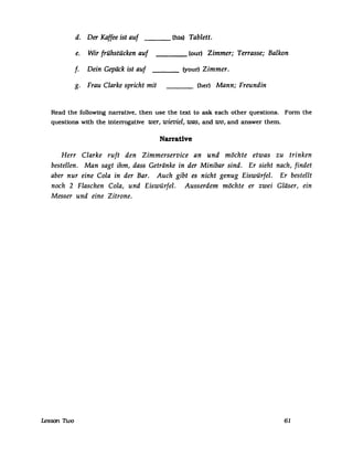 d. Der Kaffee ist auf (bis) Tablett.
e. Wir frühstücken auf (our) Zimmer; Terrasse; Balkon
f· Dein Gepäck ist auf (your) Zimmer.
g. Frau Clarke spricht mit (her) Mann; Freundin
Read the following narrative, then use the text to ask each other questions. Fonn the
questions with the interrogative wer, wieviel, was, and wo, and answer them.
Narrative
Herr Clarke ruft den Zimmerservice an und möchte etwas zu trinken
bestellen. Man sagt ihm, dass Getränke in der Minibar sind. Er sieht nach, findet
aber nur eine Cola in der Bar. Auch gibt es nicht genug Eiswürfel. Er bestellt
noch 2 Flaschen Cola, und Eiswürfel. Ausserdem möchte er zwei Gläser, ein
Messer und eine Zitrone.
Lesson 1Wo 61
 