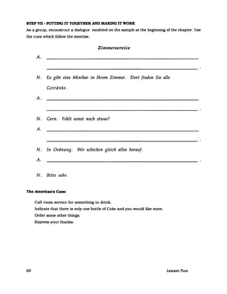 STEP VII- PUTTING IT TOGETHER AND MAKING IT WORK
As a group. reconstruct a dlalogue modeled on the sampIe at the beginning of the chapter. Use
the cues whlch follow the exerclse.
Zimmerservice
A.
N. Es gibt eine Minibar in Ihrem Zimmer. Dort finden Sie alle
Getränke.
A.
N. Gern. Fehlt sonst noch etwas?
A.
N. In Ordnung. Wir schicken gleich alles herauf.
A.
N. Bitte sehr.
The Amerlcan's Cues:
62
Ca1l room seIVice for something to drink.
Indlcate that there Is only one bottle ofCoke and you would like more.
Order some other things.
Express your thanks.
Lesson nvo
 