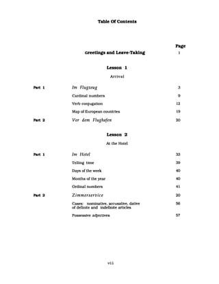 Table Of Contents
Page
Greetings and Leave-Taking 1
Lesson 1
Arrival
Part 1 Im Flugzeug 3
Cardinal numbers 9
Verb conjugation 12
Map of European countries 19
Part 2 Vor dem Flughafen 20
Lesson 2
At the Hotel
Part 1 Im Hotel 33
Telling time 39
Days of the week 40
Months of the year 40
Ordinal numbers 41
Part 2 Zimmerservice 20
Cases: nominative. accusattve. dative 56
of definite and indefinite arUcles
Possessive adjectives 57
vii
 