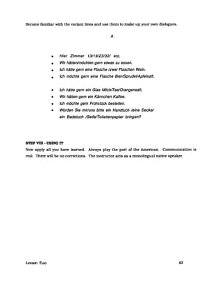 Become familiar with the variant lfnes and use them to make up your own dialogues.
•
•
•
•
•
•
•
•
A.
Hier Zimmer 13/19/23/32/ etc.
Wir hllttenlmCJchten gern etwas zu essen.
Ich hlltte gern eine Flasche /zwei Flaschen Wein.
Ich mCJchte gern eine Flasche Bier/SprudeVApfelsaft.
Ich hlltte gern ein Glas Milchn-eelOrangensaft.
Wir hlltten gem ein Kllnnchen Kaffee.
Ich mCJchte gern Frühstück bestellen.
Würden Sie mir/uns bitte ein Handtuch leine Deckel
ein Badetuch /Seifeffoilettenpapier bringen?
STEP VIII - USING IT
Now apply all you have learned. Always play the part of the Amencan. Communication Is
real. There will be no corrections. The fnstructor acts as a monolingual native speaker.
Lesson nvo 63
 