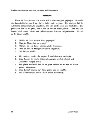 Read the narrative and match the questions with the answers.
Narrative
Heute ist Frau Bennett zum ersten Mal in eine Metzgerei gegangen. Sie wollte
vier Lammkoteletts, aber leider hat es keine mehr gegeben. Der Metzger hat ihr
stattdessen Schweinekoteletts angeboten, aber sie wollte lieber ein Rinderfilet. Das
ganze Filet war ihr zu gross, und so hat sie nur ein halbes gekauft. Dann hat Frau
Bennett auch etwas Wurst und Schwarzwälder Schinken mitgenommen. Sie hat
an der Kasse bezahlt.
1. Wohin ist Frau Bennett heute gegangen?
2. Was für Fleisch hat sie gekauft?
3. Warum hat sie keine Lammkoteletts bekommen?
4. Was hat ihr der Metzger stattdessen angeboten?
5. Wo hat sie bezahlt?
a. Der Metzger wollte ihr magere Schweinekoteletts verkaufen.
b. Frau Bennett ist in die Metzgerei gegangen, weil sie Fleisch und
Aufschnitt kaufen wollte.
c. Das ganze Rinderfilet war ihr zu gross, deshalb hat sie nur die Hälfte
davon genommen.
d. Frau Bennett musste zur Kasse gehen, um zu bezahlen.
e. Die Lammkoteletts waren leider schon ausverkauft.
68 Lesson Three
 