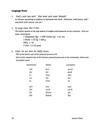 Language Notes
1. Darf's noch was sein? Und sonst noch einen Wunsch?
In German something in addition is expressed with noch. Otherwise. noch means "stUl,"
and noch nicht means "not yet."
2. Es wiegt etwas über 2 Kilo.
The metric system is the only system of wefghts and measures on the continent. Here are
some conversions:
1 Kilogramm (kg) =1000 Gramm (g) =2.2 lbs.
1 Pfund =1/2 kg =500 g
454 g = Ilb
1 Liter =2.113 pints
3. Geben Sie mir bitte die Hälfte davon.
Mir is the dative case of the personal pronoun ich.
Here is the complete list of the German personal pronouns in the nominative. dative and
accusative cases:
nominative dative accusative
ich mir mich
du dir dich
er ihm ihn
sie ihr sie
es ihm es
wir uns uns
ihr euch euch
sie ihnen sie
Sie Ihnen Sie
70 Lesson Three
 