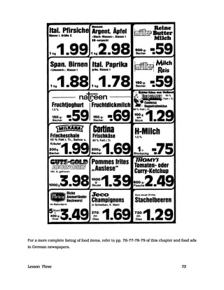 ltal. Pfirsic"'111 I, 6rö81 C
;;i~nt Äpfel lufflJhr?==-.SlIrk-Rimlon-, Klille I , . Milch
SI-verpackt
1k91.991k92.98 =h!- -:59
Span. Birnen ltal. Paprika ~ Milch
-Limonira.., Klalill grün, Klille I ~ Reis
1k91.881k91.78 ~ -:59~ /', ......KIse ..
na~een ---·~I'IWI'F:~Tr
Fruchljoghurt Fruchldickmilch}i: g::~~::hmkäse
:::-g- • 59 150-g- • 69 1~;i1Tr 2Becher. Becher. Stück.
YtA'LIWtAJ
Frischeschale
45 % Fett i. Tr., Sahne u.
Kräute'1
200g
Becher •
'ol'lDicke• Ammerländer
Bockwurst
im Naturdarm
Codina
Frischkäse
1000-1 3BeS:;tel •
Jeco
Champignons
in Scheiben, 11. Wahl
H-Milch1,5%
1-1- .75Blockpckg. •
Aus neuer Ernte:
Stachelbeeren
For a more complete listlng of food items, refer to pp. 76-77-78-79 of this chapter and food ads
in Gerrnan newspapers.
Lesson TIvee 73
 