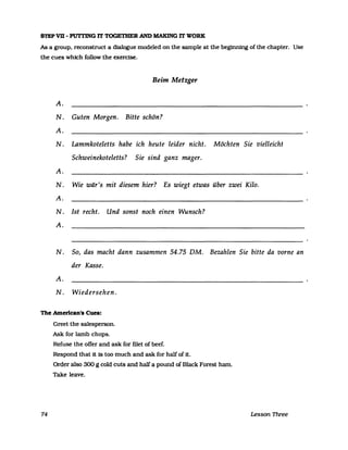STEP VB - PUTI'ING IT TOGETHER AND MAKING IT WORK
As a group, reconstruct a dialogue modeled on the sampIe at the beginning ofthe chapter. Use
the cues which follow the exercise.
Beim Metzger
A.
N. Guten Morgen. Bitte schön?
A.
N. Lammkoteletts habe ich heute leider nicht. Möchten Sie vielleicht
Schweinekoteletts? Sie sind ganz mager.
A.
N. Wie wär's mit diesem hier? Es wiegt etwas über zwei Kilo.
A.
N. Ist recht. Und sonst noch einen Wunsch?
A.
N. So, das macht dann zusammen 54.75 DM. Bezahlen Sie bitte da vorne an
der Kasse.
A.
N. Wiedersehen.
The Amerlcan's Cues:
74
Greet the salesperson.
Ask for lamb chops.
Refuse the ofTer and ask for filet of beef.
Respond that it 18 too much and ask for half of it.
Order also 300 g cold cuts and half apound of Black Forest harn.
Take leave.
Lesson Three
 