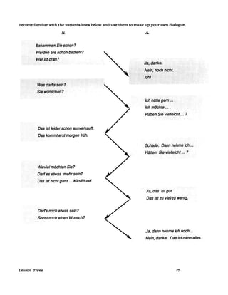 Become fam1liar with the variants lines below and use them to make up your own dialogue.
N.
Bekommen Sie schon?
WerdelJSieschon bedient?
WeiJstdran?
Das ist leider schon ausverkauft.
Das kommt erst morgen früh.
Wieviel möchten Sie?
Darles··etWas mehrsein?
Dasistnicht ganz ... Kilo/Pfund.
Darf's noch etwas sein?
Sonst noch einen Wunsch?
Lesson 1l1ree
A
Jchh.§tte.·gein.·.~..••••.
Ichmöchte ....
Haben ·Sievielleicht.~·~··?
Schade. Dann<nehfl1eich ..·.
Hlitten· Sievielle;cht.~~?
Ja, .das istglJt.
Dasist zu vieV:zuwenig.
Ja, dann nehme ich noch ...
Nein,· danke. .DaSistdtinn alles.
75
 