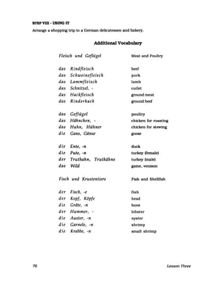 STEPVID - USING IT
Arrange a shopping trip to a Gennan delicatessen and bakery.
Additional Vocabulary
Fleisch und Geflügel Meat and Poultry
das Rindfleisch beef
das Schweinefleisch pork
das Lammfleisch lamb
das Schnitzel, - cutlet
das Hackfleisch ground meat
das Rinderhack ground beef
das Geflügel poultry
das Hähnchen, - chicken for roasting
das Huhn, Hühner chicken for stew1ng
die Gans, Gänse goose
die Ente, -n duck
die Pute, -n turkey (female)
der Truthahn, Truthähne turkey (male)
das Wild game. venison
Fisch und Krustentiere Fish and Shellfish
der Fisch, -e fish
der Kopf, Köpfe head
die Gräte, -n bone
der Hummer, - lobster
die Auster, -n oyster
die Garnele, -n shrimp
die Krabbe, -n small shrimp
76 Lesson Three
 