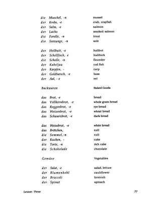 die Muschel, -n musseI
der Krebs, -e crab, crayfish
der Salm, -e salmon
der Lachs smoked salmon
die Forelle, -n trout
die Seezunge, -n sole
der Heilbutt, -e halibut
der Schellfisch, e haddock
die Scholle, -n flounder
der Kabeljau cod fish
der Karpfen, - carp
der Goldbarsch, -e bass
der Aal, - e eel
Backwaren Baked Goods
das Brot, -e bread
das Vollkornbrot, -e whole grain bread
das Roggenbrot, -e rye bread
das Weizenbrot, -e wheat bread
das Schwarzbrot, -e darkbread
das Weissbrot, -e white bread
das Brötchen, roll
die Semmel,-n roll
der Kuchen, - cake
die Torte, -n rich cake
die Schokolade chocolate
Gemüse Vegetables
der Salat, -e salad,lettuce
der Blumenkohl cauliflower
der Broccoli broccoli
der Spinat spinach
Lesson Three 77
 