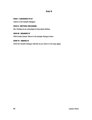STEP I - LISTENING TO IT
Listen to the sampIe dialogue.
STEP D - SETTING TBE SCENE
PART 2
Ms. Gluliano is at a boutique to buy some clothes.
STEPm-HEARlNGIT
Wlth books closed. listen to the sampIe dialogue twice.
STEPIV-SEEINGIT
Read the sampIe dialogue sllently as you listen to the tape agafn.
80 Lesson Three
 