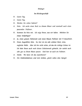 Dialog 2
Im Kleidergeschäft
N. Guten Tag.
A. Guten Tag.
N. Werden Sie schon bedient?
A. Nein. Ich suche einen Rock zu diesem Blazer und eventuell auch einen
passenden Pullover.
N. Kommen Sie bitte mit. Ich zeige Ihnen, was wir haben. Möchten Sie
etwas Einfarbiges?
A. Ja, einen grauen Faltenrock und einen blauen Pullover mit V-Ausschnitt.
N. Einen Augenblick, bitte. So, hier ist ein sehr schöner Rock, reine,
englische Wolle. Aber ich bin nicht sicher, ob das die richtige Grösse ist.
Ich habe Ihnen auch noch diesen Schottenrock gebracht, der würde auch
sehr gut zu Ihrem Blazer passen. Und hier ist auch ein Pullover.
A. Danke. Wo kann ich das anprobieren?
N. Die Umkleidekabinen sind dort drüben, gleich neben dem Spiegel.
Lesson Three 81
 