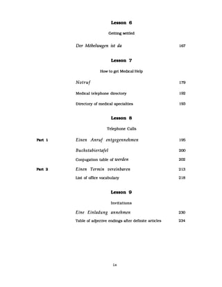 Part 1
Part 2
Lesson 6
Getttng settled
Der Möbelwagen ist da
Lesson 7
How to get Medical Help
Notruf
Medical telephone directory
Directory of medical specialties
Lesson 8
Telephone Calls
Einen Anruf entgegennehmen
Buchstabiertafel
Conjugation table of werden
Einen Termin vereinbaren
List of office vocabulary
Lesson 9
Invitations
167
179
192
193
195
200
202
213
218
Eine Einladung annehmen 230
Table of adjective endings after definite articles 234
ix
 