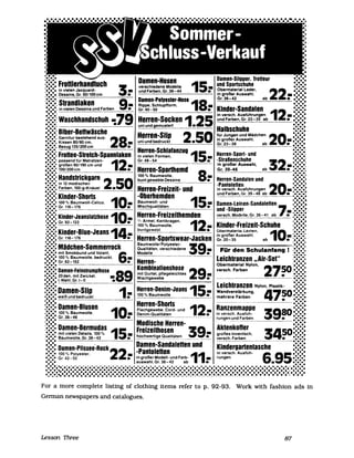 •• • Damen-Slipper. Troneur • ••
:::::: fronlerhandluch 3 verschiedene Modelle 15 und Sportschuhe ::::::
'••••• in vielen Jacquard- .- und Farben, Gr. 36-44 ~ Obermaterial Leder, 22.·.·.·....... Dessins, Gr. 50/100 cm in großer Auswahl, •••••••
. • • . I H Gr.36-42 ab • ••••••
::::::: Sirandiaken 9 ~~~:~-:~u~~~~~~ ose 18 ......:.:.:. in vielen Dessins und Farben : Gr.40-50 : Kinder-Sandalen 12 ::::::··. 79 in versch. Ausführungen - ••••••
:::::; Waschhandschuh -: Herren-Socken 1 25 undFarben,Gr.23-35 ab • .:.:.:
•••••, uni und gemustert • Halbschuhe ••••••
:.:.:' Biber-Benwäsche Herren-SI.·p 2 50 ,.. J dM"d h 0 :.:.:.• • I ur ungen un a c en 2 .'.'.'•••••, Garnitur bestehend aus: 28: in großer Auswahl, _ ••••••
' ••••, Kissen 80/80 cm, uni und bedruckt • Gr.23-39 ab •••••••
:.:.:' B~zug 135/200cm H S h ••••••,
:::::: Fronee-Stretch-Spannlaken in~~!~~~o~m~~,lanzug 15.- Herren-Sport- und ::::::;
•••••' passend für Matratzen- 12 Gr.48-54 -Straßenschuhe 32'···•••••• größen 90/190 cm und _ in großer Auswahl, _ .':':.:
•••••' 100/200cm • Herren-Sporthemd Gr.39-46 ab •••••••,
:::::: Handstrickgarn 2 50 ~~~7~:!~~:g~~~ins 8: Herren-Sandalen und :::::::
.:.:.: in 12 modischen -Pantoletten 20 .:.:.:.•••••• Farben,100-g-Knäuel. Herren-Freizeit- und in versch. Ausführungen _ •••••••
:::::: Kinder-Shorts -Oberhemden und Farben, Gr. 39-46 ab • :::::::
... 10 15 .....•••••• 100 % Baumwoll-Calico. .- Baumwoll- und .- Damen-Leirlen-Sandaletten 7 ........•••••• Gr. 116-176 Mischqualitäten und -Slipper ':.:':'
:::::: Kinder-JeanslatzhoS~ 10_Herren-Freizeithemden- versch. ModE!lIe, Gr. 36-41 ab : :::::::
• • • G 92 122 '/, Ärmel. Kentkragen. 12 1 • • •
I·.·.· r. - - • 100 % Baumwolle. : Kinder-Freizeit-Schuhe .••••••
;::::: Kinder-Blue-Jeans 14- buntgewebt Obermateria. Leinen. 10-:.::.:::.:• • • H S J in großer Auswahl.
•••••• Gr.116-176 • erren- portswear- acken Gr.20-35 ab ••••••••
•••••• Baumwolle/Polyester- 39 '......:.:.:. Mädchen-Sommerrock Qualitäten. verschiedene ._ Für den Schulanfang :.:.:.:
•••••• mit Smokbund und Volant. 6 Modelle •••••••
•••••• 100 % Baumwolle. bedruckt. - Leichtranzen "Air-Set" .••••••
•••••• Gr. 92 -152 • Herren· Obermaterial Nylon, .••••••
:::::: Damen-Felnstrumpfhose 89 Kombinalionshose 29: verseh. Farben 2750:::::::••••••••• 20den, mit Zwic.kel, _ mit Gurtei, pflegeleichtes • ,•••••••••
Mischgewebe
•••••• I. Wahl, Gr.I-1I • . •••
•••••• Herren-Den.-m-Jeans 15~ Leichtranzen Nylon, Plastik- :.:.:.
:.:.:. Damen-Slip 1.- Wandverstärkung, 4750::::::.:.:.: weiß und bedruckt 100 % Baumwolle ________ mehrere Farben •••
•••••• Herren-Shorts ---~--- - • :.:.:.
:.:.:. Damen-Blusen 10: FI h be Co d d 12.- Ranzenmappe 3980:.::.::.:•••••• 100 % Baumwolle, o:c. g~e !'täte: - un in versch. Ausfüh-
••••••••• Gr.36-46 OIm- ua I ___________ • •••••••••
~u"-~~LJ_nd Farben
I • • Modische Herren- • • •
:::::: Damen-Bermudas 15: Freizeithosen 39: AktenkoHer 3450:.::.::.:,••••• mit vielen Details. 100 % großes Innenfach,
.••••• Baumwolle, Gr. 36-42 hochwertige Qualitäten versch. Farben • • •••••
• • • • ••
:.::'.': Damen·Plissee~Rock 22 Damen-Sandalenen und Kindergartentasche ::::::
-Pantolenen in versch. Ausfüh- • • •
••••• 100% Polyester. - 11 6 95··'••••• Gr. 42 - 50 • in großer Modell- und Farb- _ rungen ••••••
••••• auswahl, Gr. 36-42 ab . • • .:.:.:
. . . . . . . . . . . . . - • • • - . - . . . . - . - . . . . - . . . . . . . . . . . . . _ . . . . . . . . . . . . . . _ • • • • • • • _ . . . . . . . . . . . . . . . . _ . . . . . . . . . . . . . . . . . . . . . . . . . . . . . . . . . . . . . . . . . . . . . . . .If• • • • • • •
••••••••••••••••••••••••••••••••••••••••••••••••••••••••••••••••••••••••••••••••••••••••••••••••••••••••••••••••••••••••••••••••••••••••••••••••••••••••••••••••••••••••••••••••••••••••••••••••••••••••••••••••••••••••• _ ••• _._ • • • • • • • • t • • •
For a more complete listing of c10thing items refer to p. 92-93. Work with fashion ads in
Gennan newspapers and catalogues.
Lesson Three 87
 
