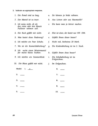 2. Indicate an appropriate response.
1. Die Ärmel sind zu lang.
2. Der Mantel ist zu teuer.
3. Ich weiss nicht, ob ich
4.
5.
6.
7.
8.
9.
den roten oder den blauen
Pullover nehmen soll.
Der Rock gefällt mir nicht.
Was kostet diese Änderung?
Ich möchte ein Paar Schuhe.
Wo ist die Kosmetikabteilung?
Ich suche einen Wintermantel
für meine kleine Tochter.
Ich möchte ein Sommerkleid.
10. Die Bluse gefällt mir nicht.
Model: 1. c
2.
3.
4.
5.
88
a. Sie können ja beide nehmen.
b. Aus Leinen oder aus Baumwolle?
c. Die kann man ja kürzer machen.
d. Hier ist einer, der kostet nur 195 DM.
e. Gefällt Ihnen dieser besser?
f. Nicht viel, höchstens 20 Mark.
g. Die Kinderabteilung ist im 2. Stock.
h. Gefällt Ihnen diese besser?
i. Die Schuhabteilung ist im
Erdgeschoss.
j. Im Erdgeschoss.
6.
7.
8.
9.
10.
Lesson Three
 