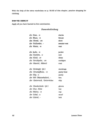 With the help of the extra vocabulary on p. 92-93 of this chapter. pracUce shopping for
clothing.
STEP vm -USING IT
Apply all you have leamed in free conversation.
92
Damenbekleidung
die Hose, -n
die Bluse, -n
das Hemd, -en
der Pullunder, -
die Weste, -n
die Jacke, -n
das Kostüm, -e
das Kleid, -er
die Strickjacke, -en
der Mantel, Mäntel
die Strümpfe (pi.)
die Strumpfhose, -n
der Slip, -s
der BH (Büstenhalter), -
der Unterrock, Unterröcke
die Handschuhe (pi,)
der Hut, Hüte
die Mütze, -n
der Schal, -s
der Gürtel, -
slacks
blouse
shirt
sweater vest
vest
jacket
suit
dress
cardigan
coat
stockings
panty hose
panty
bra
slip
gloves
hat
cap
scarf
beU
Lesson Three
 
