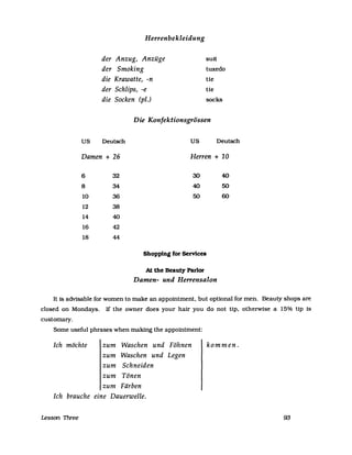 US
Herrenbekleidung
der Anzug, Anzüge
der Smoking
die Krawatte, -n
der Schlips, -e
die Socken (pi.)
suft
tuxedo
He
He
socks
Die Konfektionsgrössen
Deutsch US Deutsch
Damen + 26 Herren + 10
6 32 30 40
8 34 40 50
10 36 50 60
12 38
14 40
16 42
18 44
Shopping for Services
At the Beauty Parlor
Damen- und Herrensalon
It is adVisable for wornen to rnake an appointment. but optional for rnen. Beauty shops are
closed on Mondays. If the owner does your hair you do not tip. otherwise a 15% tip is
custornary.
Sorne useful phrases when rnaking the appointment:
Ich möchte zum Waschen und Föhnen kommen.
zum Waschen und Legen
zum Schneiden
zum Tönen
zum Färben
Ich brauche eine Dauerwelle.
Lesson Three 93
 