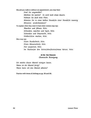 94
Should you walk in without an appointment. you rnay hear:
Sind Sie angemeldet?
Möchten Sie warten? Es wird noch etwas dauern.
Nehmen Sie doch bitte Platz.
Könnten Sie in einer halben Stunde/in einer Stunde/in zwanzig
Minuten wiederkommen?
To explain what they want to have done wornen rnay say:
Waschen und föhnen, bitte.
Schneiden, waschen und legen, bitte.
Schneiden und Dauerwelle, bitte.
Strähn(ch)en machen, bitte.
Menrnaysay:
Einen Rundschnitt, bitte.
Einen Messerschnitt, bitte.
Nur ausputzen, bitte.
Im Nacken/an den Seiten/oben/hinten/etwas kürzer, bitte.
At the Dry Cleanen
Chemische Reinigung
Ich möchte diesen Mantel reinigen lassen.
Wann ist der Mantel fertig?
Wann kann ich den Mantel abholen?
Practice with iterns of clothing on pp. 92 and 93.
Lesson Three
 