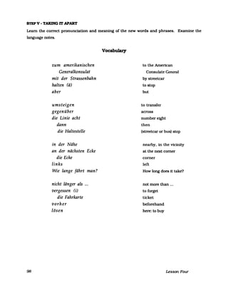 STEP V - TAKING IT APART
Learn the correct pronunciatlon and meaning of the new words and phrases. Examine the
language notes.
98
zum amerikanischen
Generalkonsulat
mit der Strassenbahn
halten (ä)
aber
umsteigen
gegenüber
die Linie acht
dann
die Haltestelle
in der Nähe
an der nächsten Ecke
die Ecke
links
Wie lange fährt man?
nicht länger als ...
vergessen (i)
die Fahrkarte
vorher
lösen
Vocabulary
to the American
Consulate General
by streetcar
to stop
but
to transfer
across
number eight
then
(streetcar or bus) stop
nearby, in the vicinity
at the next corner
corner
left
How long does 1t take?
not more than ...
to forget
ticket
beforehand
here: tobuy
Lesson Four
 