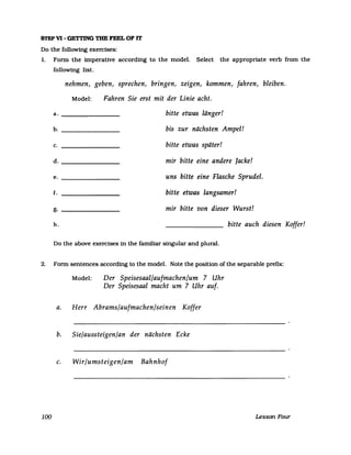 STEP VI - GETTING THE FEEL OF IT
Do the followtng exercises:
1. Form the imperative according to the model. Select the appropriate verb from the
following list.
nehmen, geben, sprechen, bringen, zeigen, kommen, fahren, bleiben.
Model: Fahren Sie erst mit der Linie acht.
a. _______________ bitte etwas länger!
b. _______________ bis zur nächsten Ampel!
c. bitte etwas später!
d. _______________ mir bitte eine andere Jacke!
e. _______________ uns bitte eine Flasche Sprudel.
f. bitte etwas langsamer!
g. --------------- mir bitte von dieser Wurst!
h. bitte auch diesen Koffer!
Do the above exercises in the familiar singular and plural.
2. Form sentences according to the model. Note the position of the separable prefix:
100
Model: Der Speisesaal/aufmachen/um 7 Uhr
Der Speisesaal macht um 7 Uhr auf.
a. Herr Abrams/aufmachen/seinen Koffer
b. Sie/aussteigen/an der nächsten Ecke
c. Wir/umsteigen/am Bahnhof
Lesson Four
 