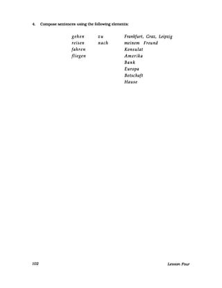 4. Compose sentences using the following elements:
102
gehen
reisen
fahren
fliegen
zu
nach
Frankfurt, Graz, Leipzig
meinem Freund
Konsulat
Amerika
Bank
Europa
Botschaft
Hause
Lesson Four
 