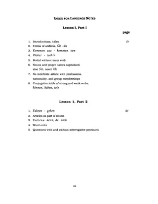 INDEX FOR LANGUAGE NOTES
Lesson I, Part I
1. Introductions, titles
2. Forms of address, Sie - du
3. Kommen aus - kommen von
4. Woher - wohin
5. Modal without main verb
6. Nouns and proper names capitalized,
also Sie, never ich
7. No indefinite article with professions,
nationality, and group memberships
8. Conjugation table of strong and weak verbs,
können, haben, sein
Lesson 1, Part 2
1. Fahren - gehen
2. Articles as part of nouns
3. Particles: denn, da, doch
4. Word order
5. Questions with and without interrogative pronouns
xi
page
10
27
 
