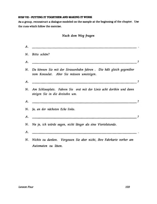 STEPVD - PUTI'ING IT TOGETHER AND MAKING IT WORK
As a group, reconstruct a dialogue modeled on the sampIe at the beginning ofthe chapter. Use
the cues which follow the exercise.
Nach dem Weg fragen
A.
N . Bitte schön?
A. ?
N. Da können Sie mit der Strassenbahn fahren. Die hält gleich gegenüber
vom Konsulat. Aber Sie müssen umsteigen.
A. ?
N. Am Schlossplatz. Fahren Sie erst mit der Linie acht dorthin und dann
steigen Sie in die dreizehn um.
A.
----------------------------------------------------------
N. Ja, an der nächsten Ecke links.
A.
----------------------------------------------------------
N. Na ja, ich würde sagen, nicht länger als eine Viertelstunde.
A.
N. Nichts zu danken. Vergessen Sie aber nicht, Ihre Fahrkarte vorher am
Automaten zu lösen.
LessonFour 103
?
?
 