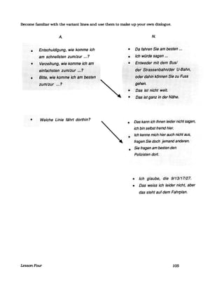 Become familiar with the variant lines and use them to make up your own dialogue.
A
• Entschuldigung, wie komme ich
13m schnellsten zum/zur ... ?
• VfJf?ejhJJng,)iviekprnrne ;ch.>arn
·eirifachsteri·.ziiftfJiilhhl?
N.
• Da fahren· Sie am besten •...
•
•
Ichwürdesageff.~~
EntWedet<tT1itdefrfBiisl...............................-........... .
·:>(Iet:/Si;ä§§~hb~fffl/cJ§frJ.-Bilhll,
:·.·.Sitt~,Wi~1<6ir1rilf~:i611~I1t:tJ~~t~I1::::!.ild~faIYiJ/kdhf,~h§Ye~lJFlJ$~
....~···~:~::;;:ti:::~N~he.
'. "::':"::;>::.:,:.:.::;:;:;:::::::::::::::.:::::>:::>:::::::::::::::::.:.:.:.:.:....
..'·zflmliflti..1<
• Welche Linie fährt dorthin?
LessonFour
• Das kann ich· Ihnen·leidernicht sagen,
ich bin selbst fremd hier.
• Ich·kenne mich·hierCllJchnichfaus,
fragen Sie doch jemand anderen.
• SieJragen>ambestenden
Polizistendol1.
• Ich gläube, die 9/13/17/27.
• Dasweissich Jeidefnicht,aber
das stehtauf dem Fahrplan.
105
 