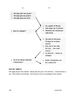A.
•... Wie••••Jange·•..flihrt.·IT1~Il••••d()rjhin?
.. ···WU~•••Ia.rfge.•giJht.·tr1ari.··(Jc)rthin?
...... WJe/a,rfge>(jau(J'tt(jJlJ.Filhr't?
•• ···Ml/$sichilmsfeigel1<?
• Wo.lstdie .l1ifchstlJ .Halte$telle/
U"Bahnstation?
STEP VUI - USING IT
/
N.
• Na,<ui1giJfiiht20Minuteh.
• Nicht Jllngei.> aJs«S-8•••Mihuteil.
• Höchstens eine .•Viertelstunde!
halbe Stunde.
DasweissiChhichtgenau.
Däfragen.Sie<arnbestel1
nochmal.
• Nein, das ist hichfnötig;
Die Linie .~,~ ·.fährtdirekt
zum/zur>.~.
• Ja, am/ander ... müssen sie
umsteigen.
• Da/dort rechts/geradeaus/
dort druben/links
Now apply all you have learned. Always play the part of the American. Communication is
real. There will be no corrections. The instructor acts as a monolingual native speaker.
106 LessonFour
 