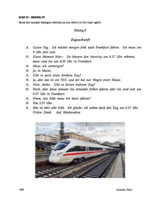 STEP IV - SEElNG lT
Read the sampIe dialogue silently as you listen to the tape again.
Dialog 2
Zugauskunft
A. Guten Tag. Ich möchte morgen früh nach Frankfurt fahren. Ich muss um
9 Uhr dort sein.
N. Einen Moment bitte.- Sie können den Intercity um 6.17 Uhr nehmen;
dann sind Sie um 8.35 Uhr in Frankfurt.
A. Muss ich umsteigen?
N. Ja, in Mainz.
A. Gibt es auch einen direkten Zug?
N. Ja, aber das ist ein TEE, und der hat nur Wagen erster Klasse.
A. Nein, danke. Gibt es keinen anderen Zug?
N. Doch, aber dann müssen Sie entweder früher fahren oder Sie sind erst um
9.27 Uhr in Frankfurt.
A. Hmm, wie früh muss ich dann fahren?
N. Um 5.57 Uhr.
A. Das ist aber sehr früh. Ich glaube, ich nehme doch den Zug um 6.17 Uhr.
Vielen Dank. Auf Wiedersehen.
108 Lesson Four
ICE T (2. Bauserie) im Mainzer Hauptbahnhof auf dem Weg nach Dortmund
Date: 19 March 2009
Photo Credit: Jivee Blau
cc-by-sa-3.o
 