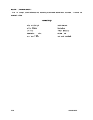 STEP V - TAKING IT APART
Leam the correct pronunciation and meaning of the new words and phrases. Examine the
language notes.
110
die Auskunft
erste Klasse
anders
entweder ... oder
erst um 9 Uhr
Vocabulary
information
first class
other, different
either ... or
not until 9 o'c1ock
Lesson FOUT
 