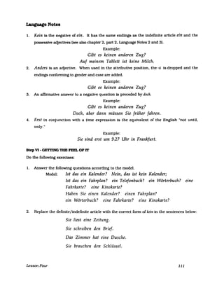 Language Notes
1. Kein is the negative of ein. It has the same endings as the indefinite article ein and the
possessive adjectlves (see also chapter 2, part 2, Language Notes 2 and 3).
Example:
Gibt es keinen anderen Zug?
Auf meinem Tablett ist keine Milch.
2. Anders is an adjective. When used in the attributive position, the -s 1s dropped and the
endings conforming to gender and case are added.
Example:
Gibt es keinen anderen Zug?
3. An affinnative answer to a negative question is preceded by doch.
Example:
Gibt es keinen anderen Zug?
Doch, aber dann müssen Sie früher fahren.
4. Erst in conjunction with a time expression is the equivalent of the English tlnot until,
only.tI
Example:
Sie sind erst um 9.27 Uhr in Frankfurt.
Step V1- GETl'ING TBE FEEL OF IT
Do the followtng exercises:
1. Answer the following questions according to the model.
Model: Ist das ein Kalender? Nein, das ist kein Kalender;
Ist das ein Fahrplan? ein Telefonbuch? ein Wörterbuch? eine
Fahrkarte? eine Kinokarte?
Haben Sie einen Kalender? einen Fahrplan?
ein Wörterbuch? eine Fahrkarte? eine Kinokarte?
2. Replace the definite/indefinite arUcle with the correct fonn of kein in the sentences below:
LessonFour
Sie liest eine Zeitung.
Sie schreiben den Brief.
Das Zimmer hat eine Dusche.
Sie brauchen den Schlüssel.
111
 