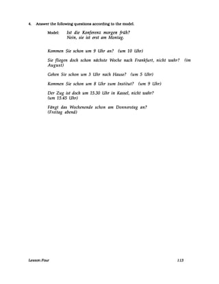 4. Answer the followmg questlons according to the model.
Model: Ist die Konferenz morgen früh?
Nein, sie ist erst am Montag.
Kommen Sie schon um 9 Uhr an? (um 10 Uhr)
Sie fliegen doch schon nächste Woche nach Frankfurt, nicht wahr? (im
August)
Gehen Sie schon um 3 Uhr nach Hause? (um 5 Uhr)
Kommen Sie schon um 8 Uhr zum Institut? (um 9 Uhr)
Der Zug ist doch um 15.30 Uhr in Kassel, nicht wahr?
(um 15.45 Uhr)
Fängt das Wochenende schon am Donnerstag an?
(Freitag abend)
LessonFour 113
 