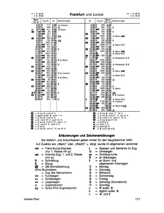 - 1 KI4400
2 KI 29 00 Frankfurt und zurück - 1 KI 8800
2 KI 5800
Bonn
Zug Nr an Bemerkungen
Hbf ab
0.51 0 711 3.09 IW Koblenz
5.57 o 565 8.11 X
~ 6.17 111: 51118.35 filJ Malo,
0 7.08 ~ 25 8.56
7.23 111: 121 9.27
7.49 o 221 9.541 ~
(9 8.23 111: 569 10.27
8.53 o 723 10.54 ~
9.01 E 2025 11.48
9.23111: 621 11.27
10.23 111: 125 12.27
10.37 o 721112.50 '1.
11.23 111: 521 13.27,
11.47 E 2027114.41
12.23 ,11: 525114.27:
e 13.23 111: 527 15.271
13.42 o 701 16.15 '1.!W Marnz
14.23 111: 529 16.27
14.33 o 725 16.55 '1
o 15.23 111: 523 17.27
15.29 E 2029 18.05
o 16.23 111: 623 18.27
16.450 803 19.42 '1. IW Koblenz
17.23 IC 625 19.27
17.40 o 719 20.15 '1 IW Malnz
" 18.03 ~ 29 19.51 1
18.23 'C 627 20.27
18.46 o 223 20.481 '1
o 19.23 111: 629 21.27
19.43 E 2127122.091
20.23 IC 123 22.27/
.2)21.09 o 1323 23.20 '1
o 21.23 'c 540123.14
21.57 o 225 i23.58
23.03 o 825 1.19 '1.
I I
e = <D biS (5), nrcht 8 VI
o = taglIch außer ®, nrcht 7 VI
(9 = <D biS $, nrcht 8 VI
«1) = (5) nrcht 19 VI, auch 16 VI
o = <D biS @, nicht 8 VI auch 7 VI
CD = <9, nrcht 8 VI auch 9 VI
o = <D biS 6
o = <D biS ~, nicht 8 , 15 biS 18 VI
ab Zug Nr
Bonn
Bemerkungen
Hbf an
2.400 426 4.58
4.360 824 7.01 '1.
6.41 111: 122 8.29
6.550 224 8.59 '1.
"
7.05 f!Z!J 28 8.49
7.20 E 3254 9.35 rw Malnz IC
8 7.28 111: 547 9.29
8.250 222 10.22 '1.
(9 8.28 111: 628 10.29
8.48 E 2028 11.11 IW Malnz 0 '1.
9.28 111: 626 11.29
8 10.28 111: 520 12.29
10.37 E 3354 12.35 IW Malnz 111:
10.44
"
13.12 rw Malnz 0 '1.
(9 11.28 111: 522
"
13.29
~ 11.47 14.21 !W Wiesbaden 0 '1.
12.21 E 2024 14.57
12.28 111: 528 14.29
13.19 E 2952 15.50 IW Wiesbaden 0 '1
o 13.28 IC 526 15.29,
13.55 o 720
14.22 E 3284 16.35 !W Malnz 111:
16.021~
o 14.28 IC 524 16.29
G14.44 17.10, IW Malnz 0 '1
15.28 IC 124 17.29
16.01 0 722 18.06 X
16.28 IC 620 18.29
o 17.05 f!Z!J 24 18.50
17.080 724 19.18 '1.
17.23 E 3546 19.47 !W Malnz
17.28 IC 624 19.29
18.11 0 220 20.14 ~
18.240 1432 20.54 '1. IW Koblenz
18.28 111: 568 20.29
a 19.04
"
21.46 IW Malnz 0 '1
19.18 E 2120 22.13 !W Koblenz
19.28 IC 120
19.44
"o 20.28 IC 622
21.291
22.22 lliI Matnz 0 ~
22.29
21.49 o 564 0.04 ~
o = <D biS (5) nicht 17 18 VI
CD = <D biS (5), nrcht 8 , 17 biS 19 VI
4D = (5), nrcht 5 VI, auch 4 , 16 VI
G = <D biS ~ ab 31 VIII
• = nicht 8 VI
.1) =nicht 7 VI
• 2) =nicht 26 IX
o = <B> und t ab 6 22
Erläuterungen und Zeichenerklärungen
Die Abfahrt- und Ankunftzeiten gelten immer für den Hauptbahnhof (Hbf)
Auf Zusätze wie "(Main)" oder "(Westf)" u. derg!. wurde im allgemeinen verzichtet
~ Trans-Europ-Express
(nur 1. Klasse mit X)
IC Intercity-Zug, 1. und 2. Klasse
(mit X)
o Schnellzug
E Eilzug
" DB-Schnellbahnzug
ohne Buchstaben
Zug des Nahverkehrs
laI Kurswagen
~ Schlafwagen
~ Liegewagen
X Zugrestaurant
~ Quick-Pick-Zugrestaurant
LessonFour
'1. = Speisen und Getränke im Zug
WJ = Umsteigen
.iIJ = Omnibus-Linie
~ = an Werktagen
t an Sonn- und
allgemeinen Feiertagen
<D Montag
<2> Dienstag
~ Mittwoch
(4) Donnerstag
® Freitag
® Samstag (Sonnabend)
(J) Sonntag
a ~ außer ®
b täglich außer ®
c ® und t
117
 
