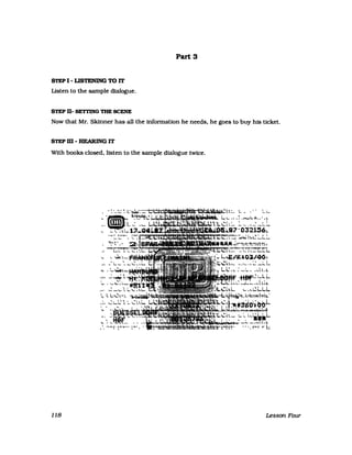 S'rEP I - LISTENING TO IT
listen to the sampIe dialogue.
STEP D- SETTING THE SCENE
PartS
Now that Mr. Skinner has a11 the infonnation he needs, he goes to buy his ticket.
STEPm-HEARINGIT
With books closed, listen to the sampIe dialogue twice.
1 - : 4<M_~~;: L~~~~'-_----+~~ • M~&.1Iiki~h:~ L.. ," ~ L..
"(i)I {l.,1t~;ijJ1 '"'" []lD -"''''' >;; ....
,, L.; '"~
'. ..~ " .4~"••-
L...., ~ w! _.!l_ll" ~.. '.!..
"'-l  ' "  
;:~t)O,,_ '*""'" ~ ..... ...ioow ::.-"'- "-
.....-....,...-7 4
Q321!S1t.
"t""'~- ;..~....
' - '- '"
..,,-
~ ~ ..... ~I.-NIl,,"""
,. ! "I'
,...... -"~ 1.. ........"'1..M1
j ..."
""""l)...w.~'o~~
118 Lesson Four
 