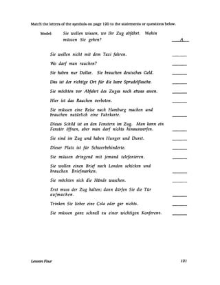 Match the letters of the symbols on page 120 to the statements or questions below.
Model: Sie wollen wissen, wo Ihr Zug abfährt. Wohin
müssen Sie gehen?
Sie wollen nicht mit dem Taxi fahren.
Wo darf man rauchen?
Sie haben nur Dollar. Sie brauchen deutsches Geld.
Das ist der richtige Ort für die leere Sprudel[lasche.
Sie möchten vor Abfahrt des Zuges noch etwas essen.
Hier ist das Rauchen verboten.
Sie müssen eine Reise nach Hamburg machen und
brauchen natürlich eine Fahrkarte.
Dieses Schild ist an den Fenstern im Zug. Man kann ein
Fenster öffnen, aber man darf nichts hinauswerfen.
Sie sind im Zug und haben Hunger und Durst.
Dieser Platz ist für Schwerbehinderte.
Sie müssen dringend mit jemand telefonieren.
Sie wollen einen Brief nach London schicken und
brauchen Briefmarken.
Sie möchten sich die Hände waschen.
Erst muss der Zug halten; dann dürfen Sie die Tür
aufmachen.
Trinken Sie lieber eine Cola oder gar nichts.
Sie müssen ganz schnell zu einer wichtigen Konferenz.
LessonFoUT
A
121
 